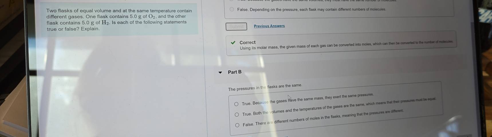 Two flasks of equal volume and at the same temperature contain False. Depending on the pressure, each flask may contain different numbers of molecules
different gases. One flask contains 5.0 g of O₂, and the other
flask contains 5.0 g of H_2. Is each of the following statements
true or false? Explain. Previous Answers
Correct
Using its molar mass, the given mass of each gas can be converted into moles, which can then be converted to the number of molecules
Part B
The pressures in the flasks are the same.
True. Because the gases have the same mass, they exert the same pressures.
True. Both the volumes and the temperatures of the gases are the same, which means that their pressures must be equal
False. There are different numbers of moles in the flasks, meaning that the pressures are different.