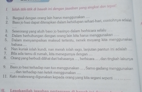 Isilah titik-titik di bawah ini dengan jawaban yang singkat dan tepat! 
1. Bergaul dengan orang lain harus menggunakan .... 
2. Baso jo basi dapat diterapkan dalam kehidupan sehari-hari, contohnya adala 
3. Seseorang yang aluih baso jo basinyo dalam berbicara selalu … 
4. Dalam berhubungan dengan orang lain kita harus menggunakan … 
5. Dalam menyampaikan maksud tertentu, nenek moyang kita menggunakan 
bahasa .... 
6. Nan kuriak iolah kundi, nan merah iolah sago, lanjutan pantun ini adalah 
7. Bila ada tamu di rumah, kita menegurnya dengan .... 
8. Orang yang berbudi dilihat dari bahasanya ... , berbicara ... , dan tingkah lakunya 
9. Baso jo basi terhadap nan tuo menggunakan ... , Samo gadang menggunakan 
... , dan terhadap nan ketek menggunakan .... 
11. Kato malereang digunakan kepada orang yang kita segani seperti ... . ... . .... 
II. Lengkapilah iawaban nertanyaa n d