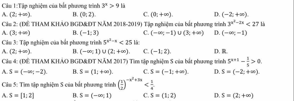 Tập nghiệm của bất phương trình 3^x>9la
A. (2;+∈fty ). B. (0;2). C. (0;+∈fty ). D. (-2;+∈fty ). 
Câu 2: (ĐÊ THAM KHẢO BGD&ĐT NĂM 2018-2019) Tập nghiệm của bất phương trình 3^(x^2)-2x<27</tex> là
A. (3;+∈fty ) B. (-1;3) C. (-∈fty ;-1)∪ (3;+∈fty ) D. (-∈fty ;-1)
Câu 3: Tập nghiệm của bất phương trình 5^(x^2)-x<25</tex> là:
A. (2;+∈fty ). B. (-∈fty ;1)∪ (2;+∈fty ). C. (-1;2). D. R.
Câu 4: (ĐÊ THAM KHẢO BGD&ĐT NĂM 2017) Tìm tập nghiệm S của bất phương trình 5^(x+1)- 1/5 >0.
A. S=(-∈fty ;-2). B. S=(1;+∈fty ). C. S=(-1;+∈fty ). D. S=(-2;+∈fty ). 
Câu 5: Tìm tập nghiệm S của bất phương trình ( 1/2 )^-x^2+3x .
A. S=[1;2] B. S=(-∈fty ;1) C. S=(1;2) D. S=(2;+∈fty )