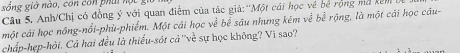 sống giờ nào, côn con phái nộ c g 
Câu 5. Anh/Chị có đồng ý với quan điểm của tác giả:“Một cái học về bê rộng mã kêm 
một cái học nông-nổi-phù-phiếm. Một cái học về bể sâu nhưng kém về bề rộng, là một cái học câu- 
chấp-hẹp-hòi. Cả hai đều là thiếu-sót cả''về sự học không? Vì sao?