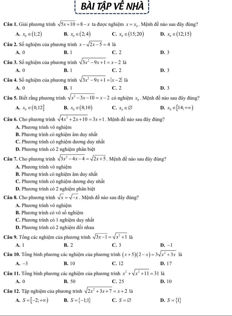 BÀI TậP VÊ nHÀ
Câu 1. Giải phương trình sqrt(5x+10)=8-x ta được nghiệm x=x_0. Mệnh đề nào sau đây đúng?
A. x_0∈ (1;2) B. x_0∈ (2;4) C. x_0∈ (15;20) D. x_0∈ (12;15)
Câu 2. Số nghiệm của phương trình x-sqrt(2x-5)=4 là
A. 0 B. 1 C. 2 D. 3
Câu 3. Số nghiệm của phương trình sqrt(3x^2-9x+1)=x-2 là
A. 0 B. 1 C. 2 D. 3
Câu 4. Số nghiệm của phương trình sqrt(3x^2-9x+1)=|x-2| là
A. 0 B. 1 C. 2 D. 3
Câu 5. Biết rằng phương trình sqrt(x^2-3x-10)=x-2 có nghiệm x_0 Mệnh đề nào sau đây đúng?
A. x_0∈ (0;12] B. x_0∈ (8;10) C. x_0∈ varnothing D. x_0∈ [14;+∈fty )
Câu 6. Cho phương trình sqrt(4x^2+2x+10)=3x+1. Mệnh đề nào sau đây đúng?
A. Phương trình vô nghiệm
B. Phương trình có nghiệm âm duy nhất
C. Phương trình có nghiệm dương duy nhất
D. Phương trình có 2 nghiệm phân biệt
Câu 7. Cho phương trình sqrt(3x^2-4x-4)=sqrt(2x+5). Mệnh đề nào sau đây đúng?
A. Phương trình vô nghiệm
B. Phương trình có nghiệm âm duy nhất
C. Phương trình có nghiệm dương duy nhất
D. Phương trình có 2 nghiệm phân biệt
Câu 8. Cho phương trình sqrt(x)=sqrt(-x). Mệnh đề nào sau đây đúng?
A. Phương trình vô nghiệm
B. Phương trình có vô số nghiệm
C. Phương trình có 1 nghiệm duy nhất
D. Phương trình có 2 nghiệm đối nhau
Câu 9. Tổng các nghiệm của phương trình sqrt(3x-1)=sqrt(x^2+1) là
A. 1 B. 2 C. 3 D. −1
Câu 10. Tổng bình phương các nghiệm của phương trình (x+5)(2-x)=3sqrt(x^2+3x) là
A. −3 B. 10 C. 12 D. 1 7
Câu 11. Tổng bình phương các nghiệm của phương trình x^2+sqrt(x^2+11)=31 là
A. 0 B. 50 C. 25 D. 10
Câu 12. Tập nghiệm của phương trình sqrt(2x^2+3x+7)=x+2 là
A. S=[-2;+∈fty ) B. S= -1;1 C. S=varnothing D. S= 1