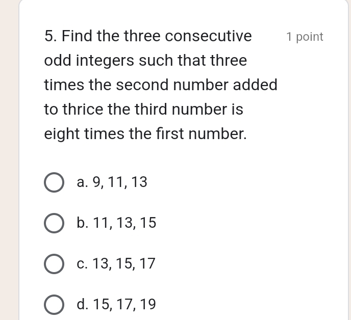 Find the three consecutive 1 point
odd integers such that three
times the second number added
to thrice the third number is
eight times the first number.
a. 9, 11, 13
b. 11, 13, 15
c. 13, 15, 17
d. 15, 17, 19