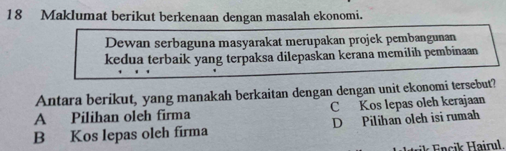 Maklumat berikut berkenaan dengan masalah ekonomi.
Dewan serbaguna masyarakat merupakan projek pembangunan
kedua terbaik yang terpaksa dilepaskan kerana memilih pembinaan
Antara berikut, yang manakah berkaitan dengan dengan unit ekonomi tersebut?
A Pilihan oleh firma C Kos lepas oleh kerajaan
B Kos lepas oleh firma D Pilihan oleh isi rumah