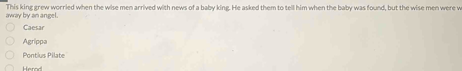 This king grew worried when the wise men arrived with news of a baby king. He asked them to tell him when the baby was found, but the wise men were w
away by an angel.
Caesar
Agrippa
Pontius Pilate
Herod