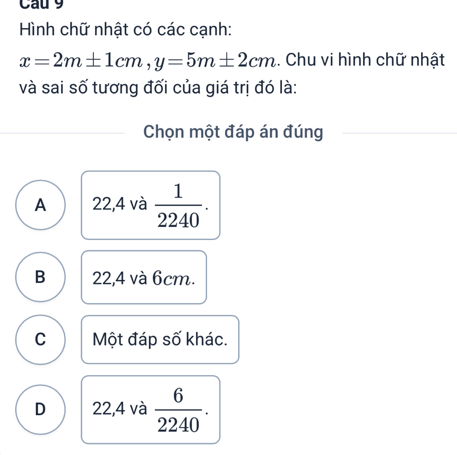 Cau 9
Hình chữ nhật có các cạnh:
x=2m± 1cm, y=5m± 2cm. Chu vi hình chữ nhật
và sai số tương đối của giá trị đó là:
Chọn một đáp án đúng
A 22,4 và  1/2240 .
B 22,4 và 6cm.
C Một đáp số khác.
D 22,4 và  6/2240 .