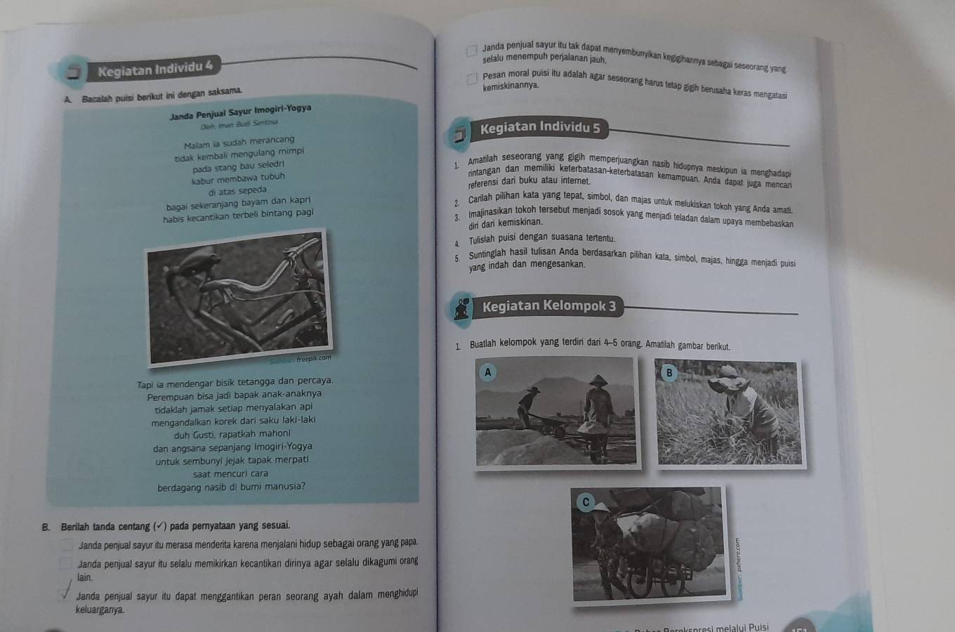 Janda penjual sayur itu tak dapat menyembunyikan kegigihannya sebagai seseorang yang
Kegiatan Individu 4
selalu menempuh perjalanan jauh.
Pesan moral puisi itu adalah agar seseorang harus tetap gigih berusaha keras mengatas
A. Bacalah puisi berikut ini dengan saksama. kemiskinannya.
Janda Penjual Sayur Imogiri-Yogya
Oleh: Iman Budi Santosa
Kegiatan Individu 5
Malam ia sudah merancang
tidak kembali mengulang mimpi
pada stang bau seledr
1. Amatilah seseorang yang gigih memperjuangkan nasib hidupnya meskipun ia menghadapi
kabur membawa tubuh
rintangan dan memiliki keterbatasan-keterbatasan kemampuan. Anda dapat juga mencan
di atas sepeda referensi dari buku atau internet.
bagai sekeranjang bayam dan kapri
2. Carilah pilihan kata yang tepat, simbol, dan majas untuk melukiskan tokoh yang Anda amati
habis kecantikan terbeli bintang pagi
3. Imajinasikan tokoh tersebut menjadi sosok yang menjadi teladan dalam upaya membebaskan
dri dari kemiskinan.
4. Tulislah puisi dengan suasana tertentu.
5. Suntinglah hasil tulisan Anda berdasarkan pilihan kata, simbol, majas, hingga menjadi puisi
yang indah dan mengesankan.
Kegiatan Kelompok 3
1 Buatlah kelompok yang terdiri dari 4-5 orang. Amatilah gambar berikut.
Tapi ia mendengar bisik tetangga dan percaya.
Perempuan bisa jadi bapak anak-anaknya
tidaklah jamak setiap menyalakan apl
mengandalkan korek dari saku laki-laki
duh Gusti, rapatkah mahoni
dan angsana sepanjang Imogiri-Yogya
untuk sembunyl jejak tapak merpati
saat mencurl cara
berdagang nasib di bumi manusia?
B. Berilah tanda centang (√) pada pernyataan yang sesuai.
Janda penjual sayur itu merasa menderita karena menjalani hidup sebagai orang yang papa.
Janda penjual sayur itu selalu memikirkan kecantikan dirinya agar selalu dikagumi orang
lain.
Janda penjual sayur itu dapat menggantikan peran seorang ayah dalam menghidupl
keluarganya.
melalui Puísi