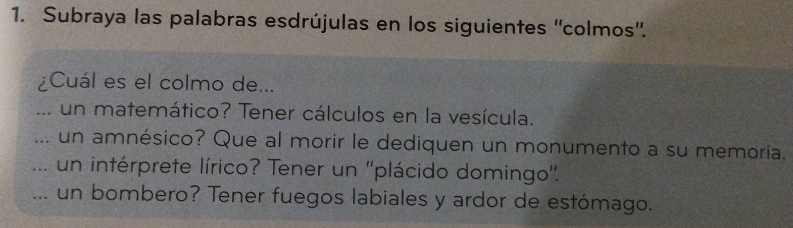 Subraya las palabras esdrújulas en los siguientes ''colmos''. 
¿Cuál es el colmo de... 
... un matemático? Tener cálculos en la vesícula. 
... un amnésico? Que al morir le dediquen un monumento a su memoria. 
.... un intérprete lírico? Tener un ''plácido domingo''. 
... un bombero? Tener fuegos labiales y ardor de estómago.