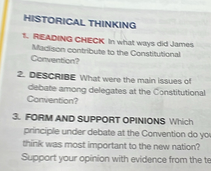 HISTORICAL THINKING 
1. READING CHECK In what ways did James 
Madison contribute to the Constitutional 
Convention? 
2. DESCRIBE What were the main issues of 
debate among delegates at the Constitutional 
Convention? 
3. FORM AND SUPPORT OPINIONS Which 
principle under debate at the Convention do you 
think was most important to the new nation? 
Support your opinion with evidence from the te