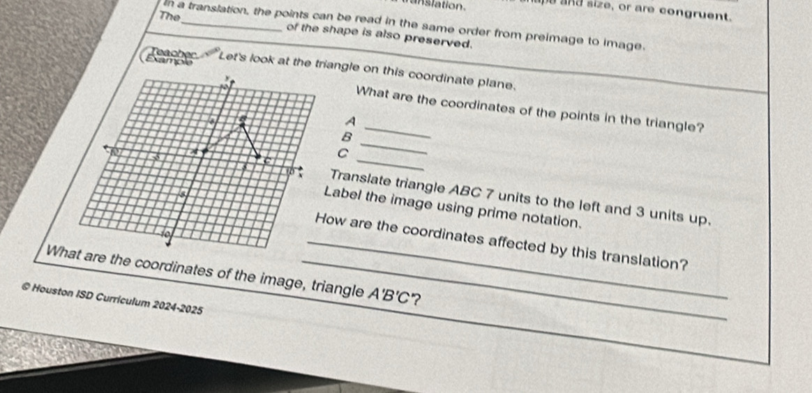 a n s lation. 
eand size, or are congruent. 
The 
In a translation, the points can be read in the same order from preimage to image. 
of the shape is also preserved. 
Let's look at the triangle on this coordinate plane. 

y What are the coordinates of the points in the triangle? 
a 
A 
_ 
B 
_ 
a 
C 
Translate triangle ABC 7 units to the left and 3 units up. 
Label the image using prime notation. 
to 
_How are the coordinates affected by this translation? 
What are the coordinates of the image, triangle A'B'C ? 
© Houston ISD Curriculum 2024-2025