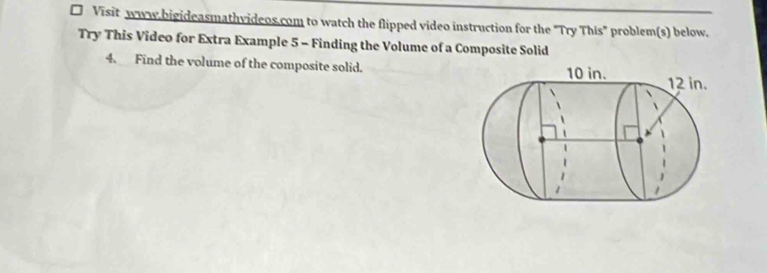 Visit www.bigideasmathvideos.com to watch the flipped video instruction for the "Try This" problem(s) below. 
Try This Video for Extra Example 5 - Finding the Volume of a Composite Solid 
4. Find the volume of the composite solid.