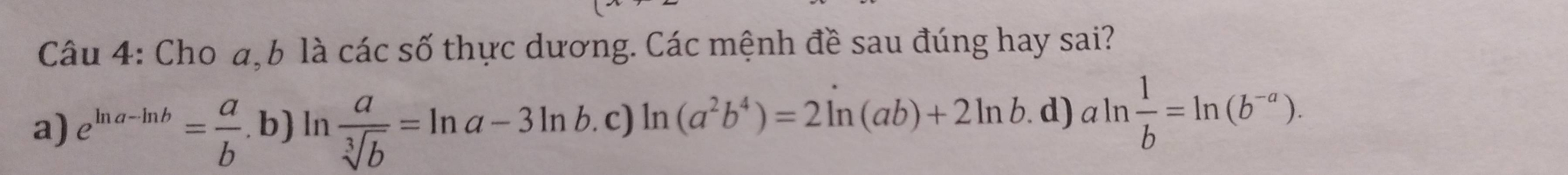 Cho a, b là các số thực dương. Các mệnh đề sau đúng hay sai?
a) e^(ln a-ln b)= a/b . ,b) ) In  a/sqrt[3](b) =ln a-3ln b.c)ln (a^2b^4)=2ln (ab)+2ln b . d) aln  1/b =ln (b^(-a)).