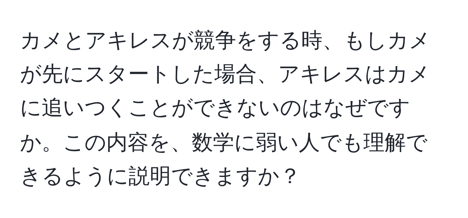 カメとアキレスが競争をする時、もしカメが先にスタートした場合、アキレスはカメに追いつくことができないのはなぜですか。この内容を、数学に弱い人でも理解できるように説明できますか？