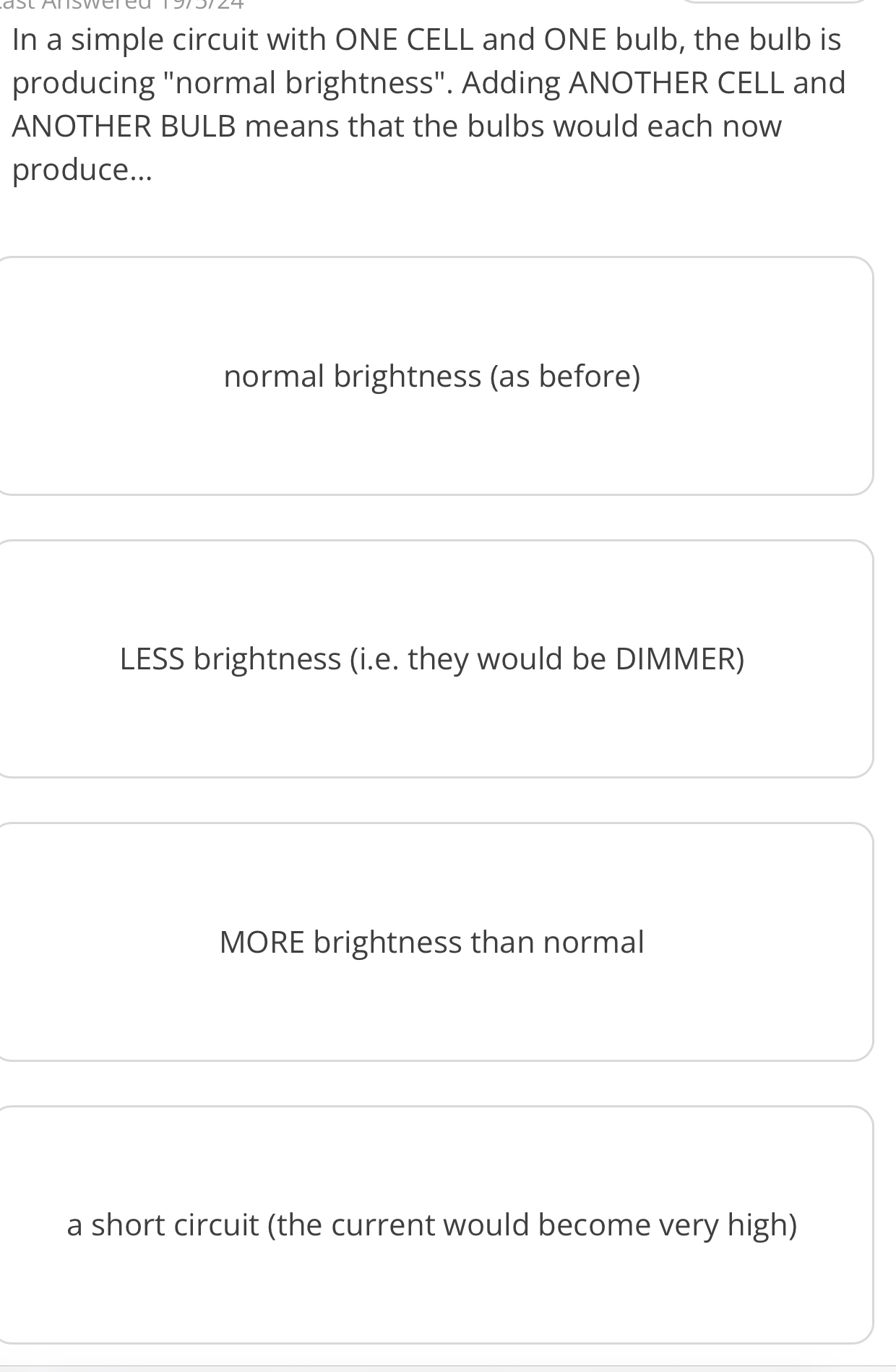 In a simple circuit with ONE CELL and ONE bulb, the bulb is
producing "normal brightness". Adding ANOTHER CELL and
ANOTHER BULB means that the bulbs would each now
produce...
normal brightness (as before)
LESS brightness (i.e. they would be DIMMER)
MORE brightness than normal
a short circuit (the current would become very high)