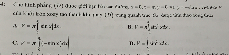 4: Cho hình phẳng (D) được giới hạn bởi các đường x=0, x=π , y=0 và y=-sin x. Thể tích V
của khối tròn xoay tạo thành khi quay (D) xung quanh trục Ox được tính theo công thức
A. V=π ∈tlimits _0^((π)|sin x|dx. V=π ∈tlimits _0^(π)sin ^2)xdx. 
B.
C. V=π |∈tlimits _0^((π)(-sin x)dx|. V=∈tlimits _0^(π)sin ^2)xdx. 
D.