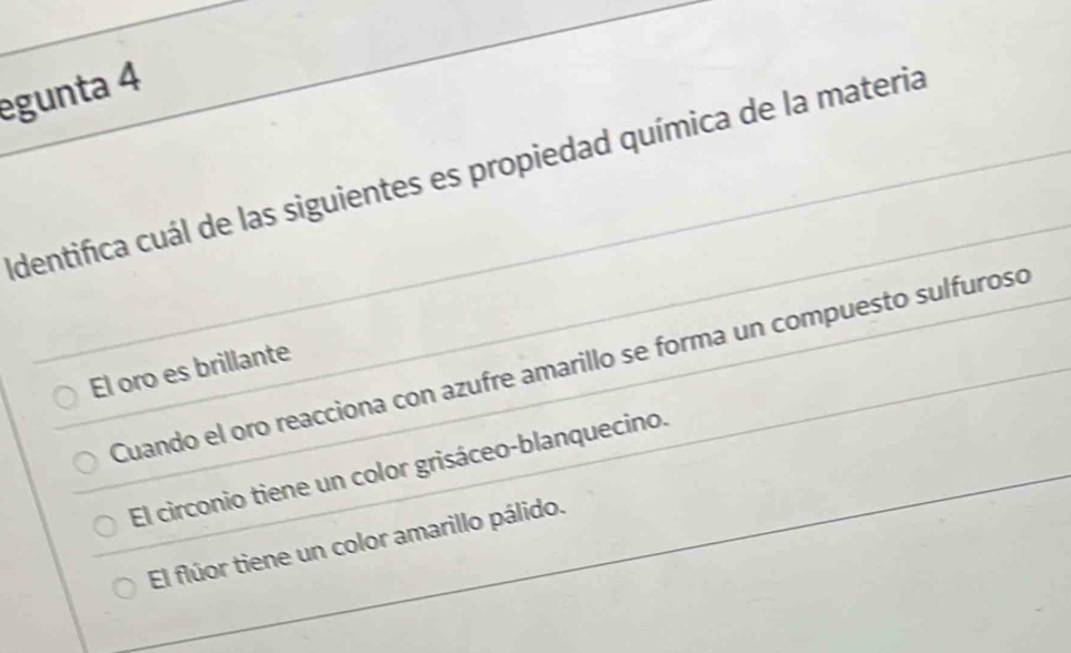 egunta 4
Identifica cuál de las siguientes es propiedad química de la materia
Cuando el oro reacciona con azufre amarillo se forma un compuesto sulfurosó
El oro es brillante
El circonio tiene un color grisáceo-blanquecino.
El flúor tiene un color amarillo pálido.