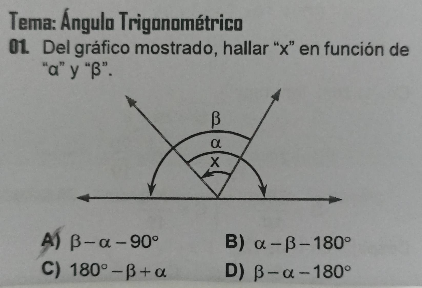 Tema: Ángulo Trigonométrico
01. Del gráfico mostrado, hallar “ x ” en función de
“ α ” y “ β ”.
A) beta -alpha -90° B) alpha -beta -180°
C) 180°-beta +alpha D) beta -alpha -180°