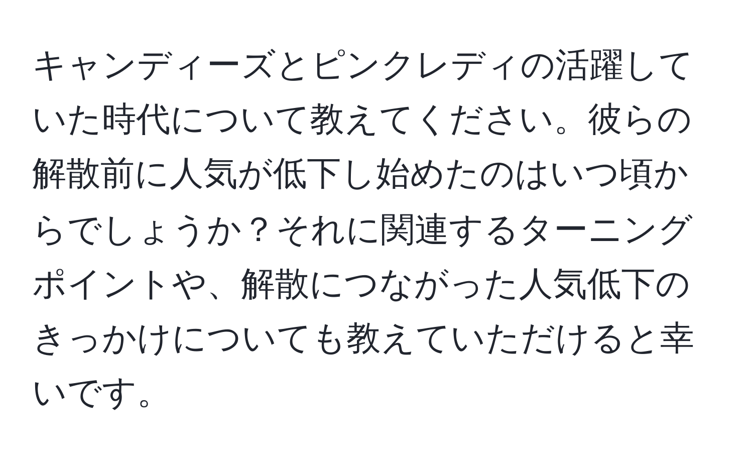 キャンディーズとピンクレディの活躍していた時代について教えてください。彼らの解散前に人気が低下し始めたのはいつ頃からでしょうか？それに関連するターニングポイントや、解散につながった人気低下のきっかけについても教えていただけると幸いです。