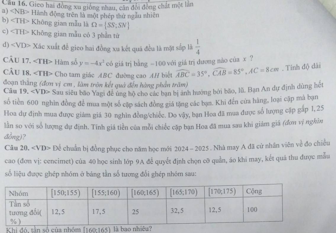 Gieo hai đồng xu giống nhau, cân đối đồng chất một lần
a) ∠ NB> Hành động trên là một phép thử ngẫu nhiên
b) Không gian mẫu là Omega = SS;SN
c) Không gian mẫu có 3 phần tử
d) Xác xuất đề gieo hai đồng xu kết quả đều là mặt sắp là  1/4 
CÂU 17. Hàm số y=-4x^2 có giá trị bằng −100 với giá trị dương nào của x ?
CÂU 18. ∠ TH> Cho tam giác ABC đường cao AH biết widehat ABC=35°,widehat CAB=85°,AC=8cm. Tính độ dài
đoạn thẳng (đơn vị cm , làm tròn kết quả đến hàng phần trăm)
Câu 19. x au a siêu bão Yagi đề ủng hộ cho các bạn bị ảnh hưởng bởi bão, lũ. Bạn An dự định dùng hết
số tiền 600 nghìn đồng để mua một số cặp sách đồng giá tặng các bạn. Khi đến cửa hàng, loại cặp mà bạn
Hoa dự định mua được giảm giá 30 nghìn đồng/chiếc. Do vậy, bạn Hoa đã mua được số lượng cặp gấp 1,25
lần so với số lượng dự định. Tính giá tiền của mỗi chiếc cặp bạn Hoa đã mua sau khi giảm giá (đơn vị nghìn
đồng)?
Câu 20. Để chuẩn bị đồng phục cho năm học mới 2024 - 2025 . Nhà may A đã cử nhân viên về đọ chiều
cao (đơn vị: cencimet) của 40 học sinh lớp 9A để quyết định chọn cỡ quần, áo khi may, kết quả thu được mẫu
số liệu được ghép nhóm ở bảng tần số tương đối ghép nhóm sau:
Khi đó. tần số củ