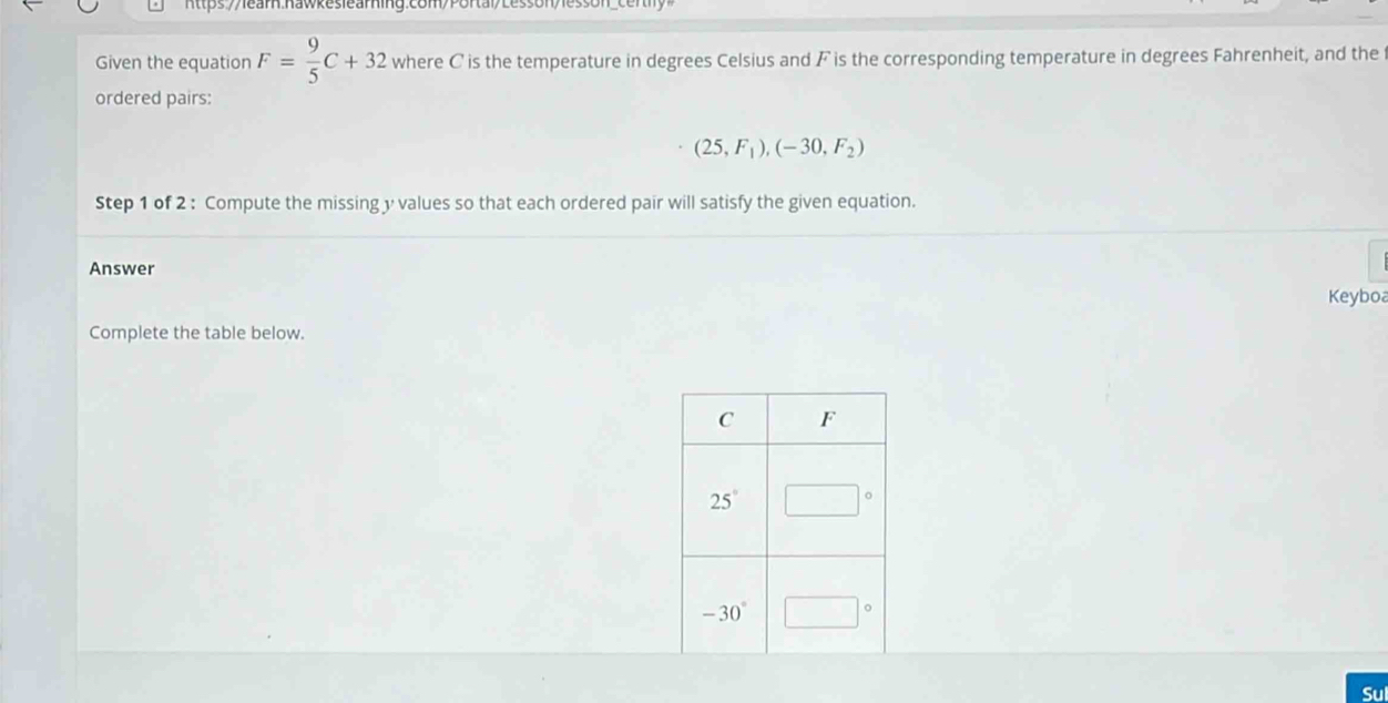 https://learn.nawkeslearning:com/Portai>Lesson/le
Given the equation F= 9/5 C+32 where C is the temperature in degrees Celsius and F is the corresponding temperature in degrees Fahrenheit, and the
ordered pairs:
(25,F_1),(-30,F_2)
Step 1 of 2 : Compute the missing y values so that each ordered pair will satisfy the given equation.
Answer
Keyboa
Complete the table below.
Sul