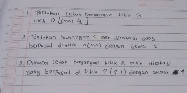 Tentukan Letak bayangan titiK B
oleh D[(0,0), 1/3 ]
2. Tentukan bayangan c ach dilatasi yang 
perfusat difitik sigma (0,0) dengan skala -5
8. Dimana letak bayangan titik A olch dilatasi 
yang berpusat di fitik P(4,1) dengan skald 4