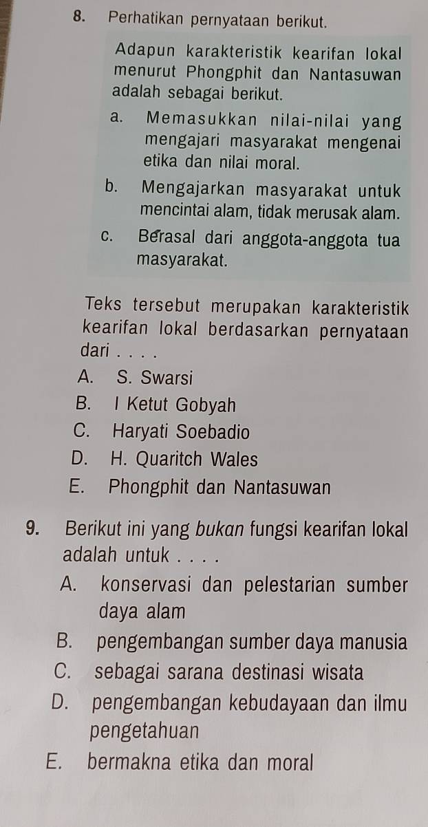 Perhatikan pernyataan berikut.
Adapun karakteristik kearifan lokal
menurut Phongphit dan Nantasuwan
adalah sebagai berikut.
a. Memasukkan nilai-nilai yang
mengajari masyarakat mengenai
etika dan nilai moral.
b. Mengajarkan masyarakat untuk
mencintai alam, tidak merusak alam.
c. Berasal dari anggota-anggota tua
masyarakat.
Teks tersebut merupakan karakteristik
kearifan lokal berdasarkan pernyataan 
dari . . . .
A. S. Swarsi
B. I Ketut Gobyah
C. Haryati Soebadio
D. H. Quaritch Wales
E. Phongphit dan Nantasuwan
9. Berikut ini yang bukan fungsi kearifan lokal
adalah untuk . . . .
A. konservasi dan pelestarian sumber
daya alam
B. pengembangan sumber daya manusia
C. sebagai sarana destinasi wisata
D. pengembangan kebudayaan dan ilmu
pengetahuan
E. bermakna etika dan moral