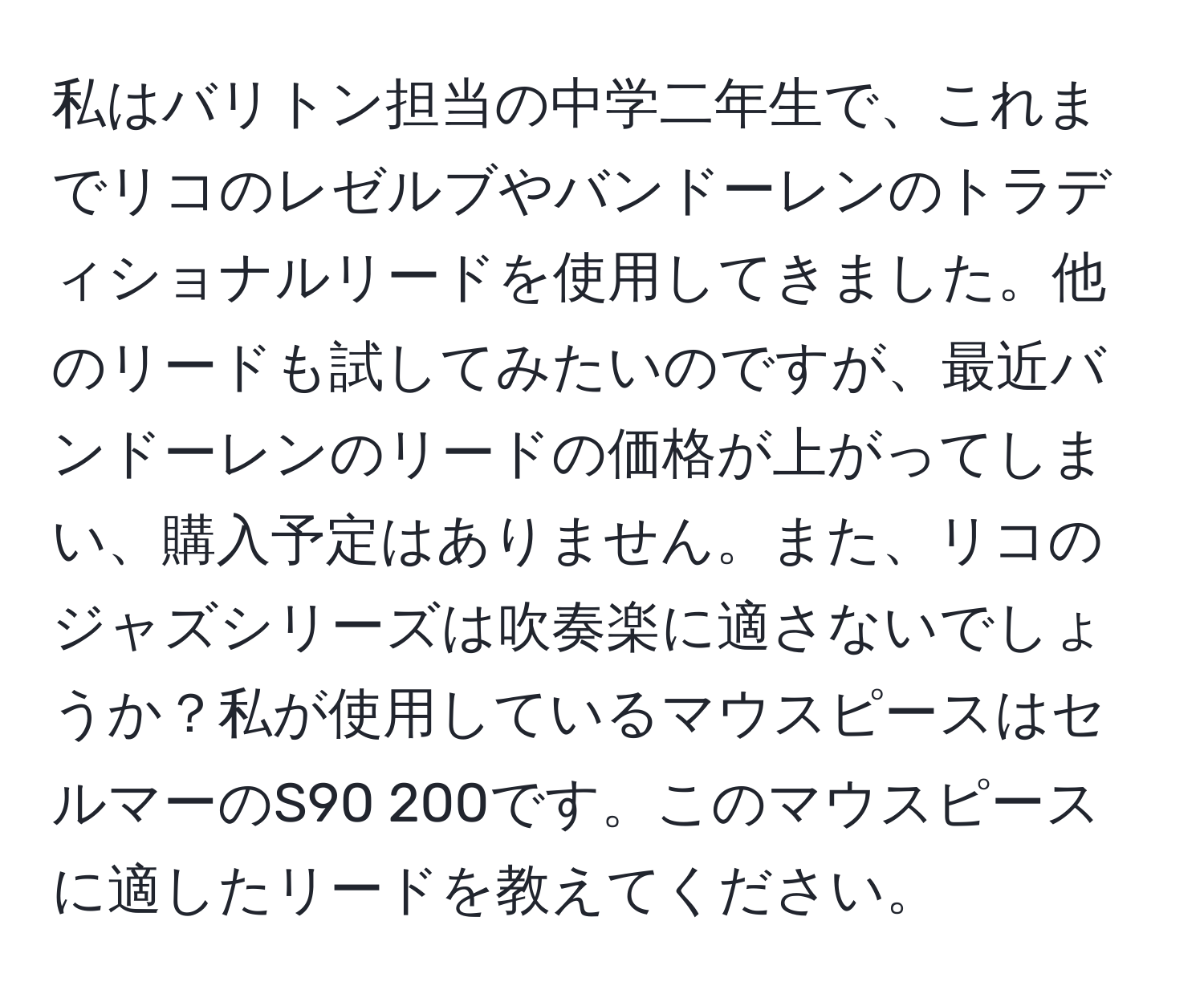 私はバリトン担当の中学二年生で、これまでリコのレゼルブやバンドーレンのトラディショナルリードを使用してきました。他のリードも試してみたいのですが、最近バンドーレンのリードの価格が上がってしまい、購入予定はありません。また、リコのジャズシリーズは吹奏楽に適さないでしょうか？私が使用しているマウスピースはセルマーのS90 200です。このマウスピースに適したリードを教えてください。