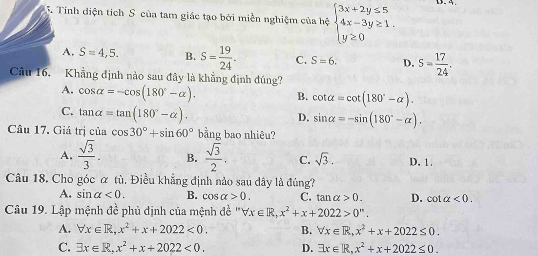 Tính diện tích S của tam giác tạo bởi miền nghiệm của hệ beginarrayl 3x+2y≤ 5 4x-3y≥ 1. y≥ 0endarray. D. 4.
A. S=4,5. B. S= 19/24 .
C. S=6. D. S= 17/24 . 
Câu 16. Khẳng định nào sau đây là khẳng định đúng?
A. cos alpha =-cos (180°-alpha ).
B. cot alpha =cot (180°-alpha ).
C. tan alpha =tan (180°-alpha ).
D. sin alpha =-sin (180°-alpha ). 
Câu 17. Giá trị của cos 30°+sin 60° bằng bao nhiêu?
A.  sqrt(3)/3 .  sqrt(3)/2 . sqrt(3). 
B.
C. D. 1.
Câu 18. Cho góc α tù. Điều khẳng định nào sau đây là đúng?
A. sin alpha <0</tex>. B. cos alpha >0. C. tan alpha >0. D. cot alpha <0</tex>. 
Câu 19. Lập mệnh đề phủ định của mệnh đề ''' forall x∈ R, x^2+x+2022>0''.
A. forall x∈ R, x^2+x+2022<0</tex>. B. forall x∈ R, x^2+x+2022≤ 0.
C. exists x∈ R, x^2+x+2022<0</tex>. D. exists x∈ R,x^2+x+2022≤ 0.