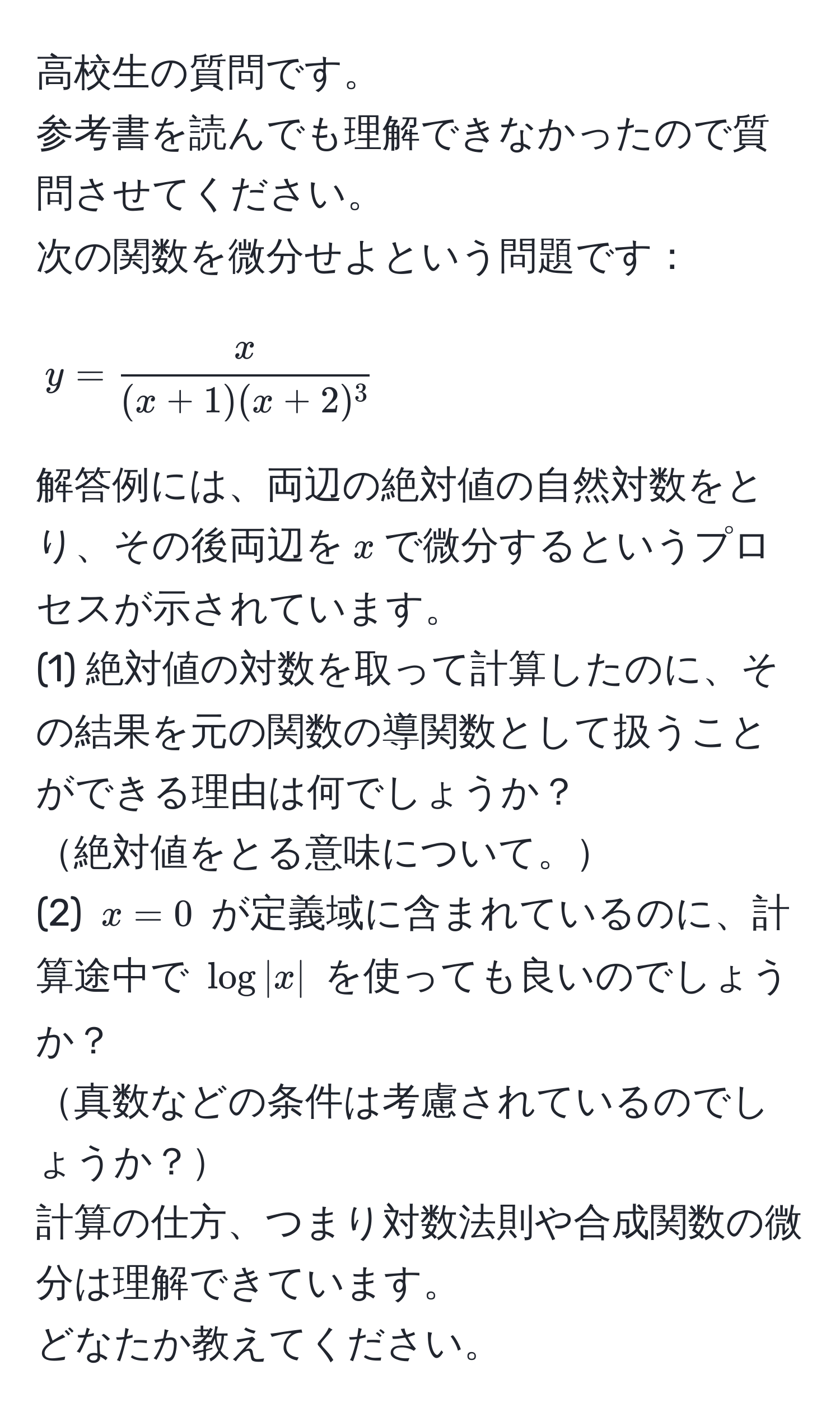 高校生の質問です。  
参考書を読んでも理解できなかったので質問させてください。  
次の関数を微分せよという問題です：  
$$y =  x/(x+1)(x+2)^3 $$  
解答例には、両辺の絶対値の自然対数をとり、その後両辺を$x$で微分するというプロセスが示されています。  
(1) 絶対値の対数を取って計算したのに、その結果を元の関数の導関数として扱うことができる理由は何でしょうか？  
絶対値をとる意味について。  
(2) $x=0$ が定義域に含まれているのに、計算途中で $log|x|$ を使っても良いのでしょうか？  
真数などの条件は考慮されているのでしょうか？  
計算の仕方、つまり対数法則や合成関数の微分は理解できています。  
どなたか教えてください。