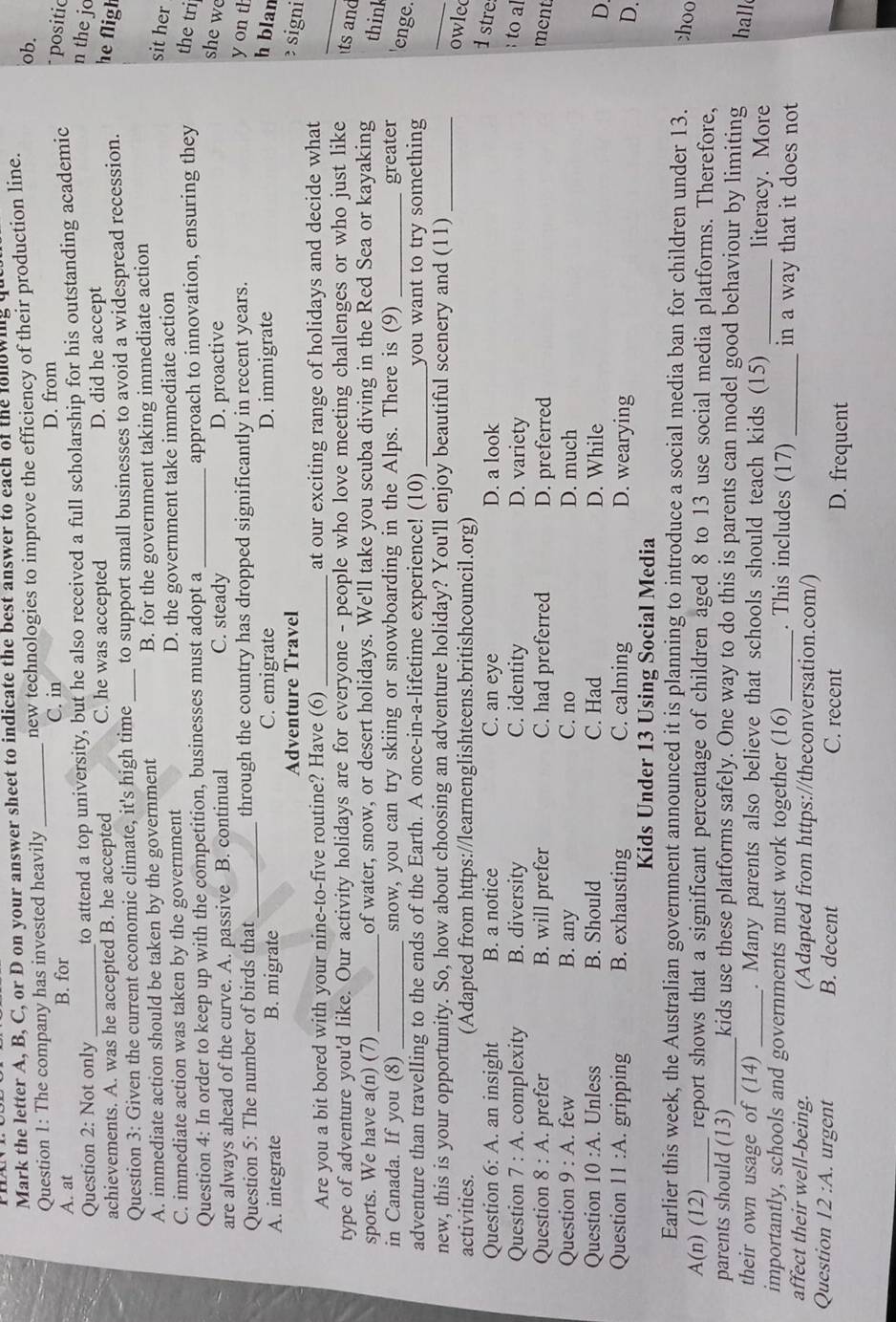 Mark the letter A, B, C, or D on your answer sheet to indicate the best answer to each of the fonowing q
ob.
Question 1: The company has invested heavily _new technologies to improve the efficiency of their production line.
C. in
A. at B. for D. from
Question 2: Not only to attend a top university, but he also received a full scholarship for his outstanding academic   positic
n the jo
achievements. A. was he accepted B. he accepted C. he was accepted D. did he accept
Question 3: Given the current economic climate, it's high time_ to support small businesses to avoid a widespread recession.
he fligh
A. immediate action should be taken by the government B. for the government taking immediate action
C. immediate action was taken by the government D. the government take immediate action
sit her
Question 4: In order to keep up with the competition, businesses must adopt a _approach to innovation, ensuring they the tri
are always ahead of the curve. A. passive B. continual C. steady D. proactive
she we
Question 5: The number of birds that_ through the country has dropped significantly in recent years.
y on th
A. integrate B. migrate C. emigrate D. immigrate
h blan
Adventure Travel  signi
_
Are you a bit bored with your nine-to-five routine? Have (6) _at our exciting range of holidays and decide what
type of adventure you'd like. Our activity holidays are for everyone - people who love meeting challenges or who just like ts and
sports. We have a(n) (7)_ of water, snow, or desert holidays. We'll take you scuba diving in the Red Sea or kayaking think
in Canada. If you (8) _snow, you can try skiing or snowboarding in the Alps. There is (9) _greater 'enge.
adventure than travelling to the ends of the Earth. A once-in-a-lifetime experience! (10) _you want to try something
new, this is your opportunity. So, how about choosing an adventure holiday? You'll enjoy beautiful scenery and (11)_
_
activities. (Adapted from https://learnenglishteens.britishcouncil.org)
owled
Question 6:A. an insight B. a notice C. an eye D. a look
1 stre
Question 7:A. complexity B. diversity C. identity D. variety
to al
Question 8:A. prefer B. will prefer C. had preferred D. preferred ment
Question 9:A. few B. any C. no D. much
Question 10:A. Unless B. Should C. Had D. While
D
Question 11:A. gripping B. exhausting C. calming D. wearying
D.
Kids Under 13 Using Social Media
Earlier this week, the Australian government announced it is planning to introduce a social media ban for children under 13. choo
A(n)(12) _report shows that a significant percentage of children aged 8 to 13 use social media platforms. Therefore,
parents should (13)_ kids use these platforms safely. One way to do this is parents can model good behaviour by limiting hall
their own usage of (14) _. Many parents also believe that schools should teach kids (15) _literacy. More
importantly, schools and governments must work together (16)_ . This includes (17) _in a way that it does not
affect their well-being. (Adapted from https://theconversation.com/)
Question 12:A.. urgent B. decent C. recent D. frequent