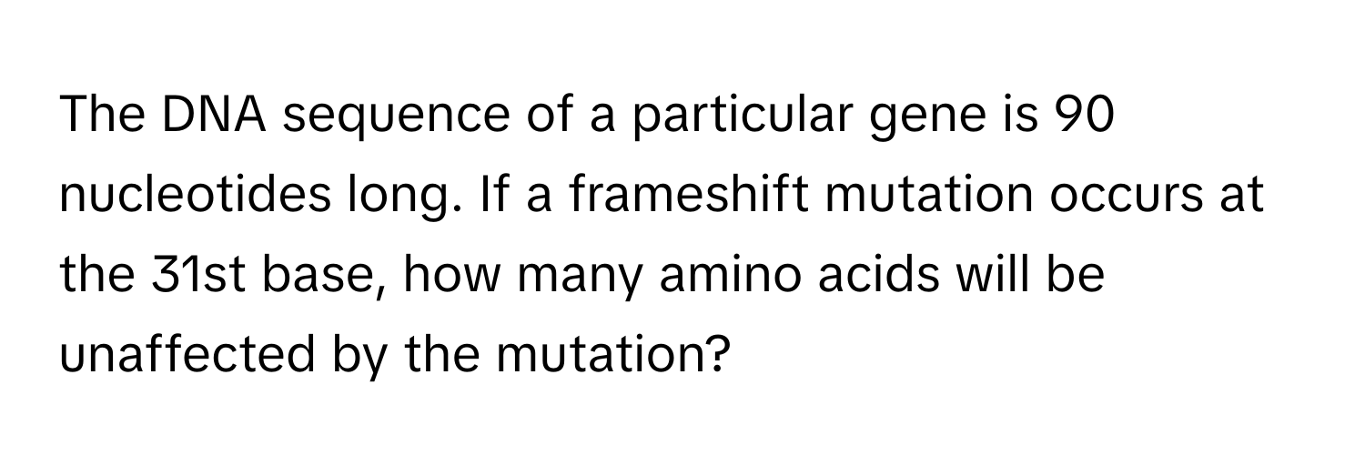 The DNA sequence of a particular gene is 90 nucleotides long. If a frameshift mutation occurs at the 31st base, how many amino acids will be unaffected by the mutation?