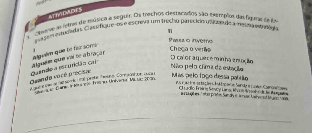 rode 
ATIVIDADES 
Observe as letras de música a seguir. Os trechos destacados são exemplos das figuras de lin 
11 
quagem estudadas. Classifique-os e escreva um trecho parecido utilizando a mesma estratégia. 
Passa o inverno 
Alguém que te faz sorrir 
Chega o verão 
Alguém que vai te abraçar 
Quando a escuridão cair 
O calor aquece minha emoção 
Não pelo clima da estação 
Quando você precisar 
Alguém que te faz sorrir, Intérprete: Fresno. Compositor: Lucas Mas pelo fogo dessa paixão 
Slveira. In: Ciano. Intérprete: Fresno. Universal Music: 2006. 
As quatro estações. Intérprete: Sandy e Junior. Compositores: 
Claudio Freire; Sandy Lima; Alvaro Waenheldt. In: As quatro 
estações. Intérprete: Sandy e Junior. Universal Music: 1999