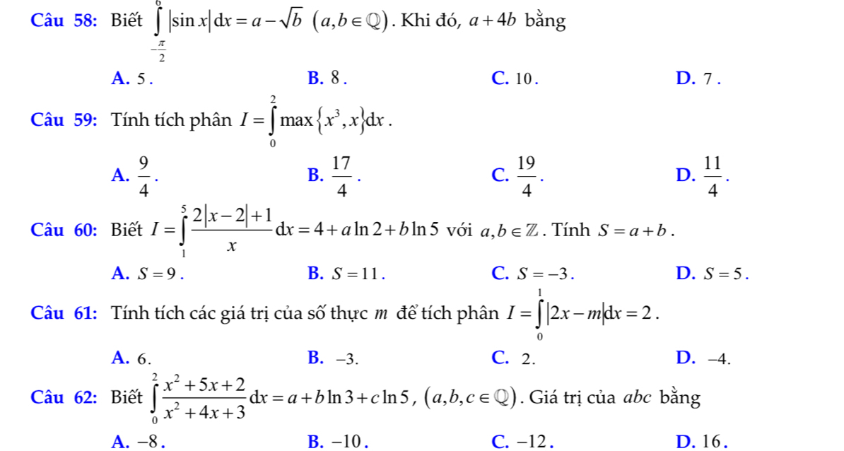 Biết ∈tlimits _- π /2 ^0|sin x|dx=a-sqrt(b)(a,b∈ Q). Khi đó, a+4b bằng
A. 5. B. 8. C. 10. D. 7.
Câu 59: Tính tích phân I=∈tlimits _0^(2max x^3),x dx. 
A.  9/4 .  17/4 .  19/4 .  11/4 . 
B.
C.
D.
Câu 60: Biết I=∈tlimits _1^(5frac 2|x-2|+1)xdx=4+aln 2+bln 5 với a,b∈ Z. Tính S=a+b.
B.
A. S=9. S=11. C. S=-3. D. S=5. 
Câu 61: Tính tích các giá trị của số thực m để tích phân I=∈tlimits _0^(1|2x-m|dx=2.
A. 6. B. -3. C. 2. D. -4.
Câu 62: Biết ∈tlimits _0^2frac x^2)+5x+2x^2+4x+3dx=a+bln 3+cln 5, (a,b,c∈ Q). Giá trị của abc bằng
A. -8. B. -10. C. -12. D. 16.