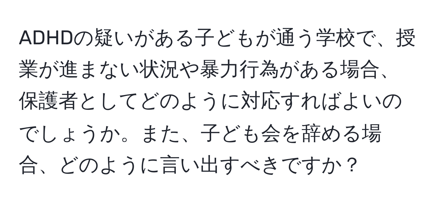 ADHDの疑いがある子どもが通う学校で、授業が進まない状況や暴力行為がある場合、保護者としてどのように対応すればよいのでしょうか。また、子ども会を辞める場合、どのように言い出すべきですか？