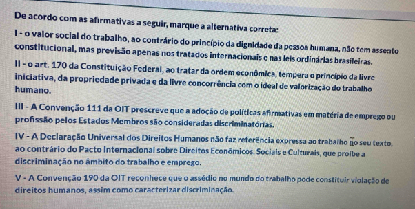 De acordo com as afırmativas a seguir, marque a alternativa correta:
I - o valor social do trabalho, ao contrário do princípio da dignidade da pessoa humana, não tem assento
constitucional, mas previsão apenas nos tratados internacionais e nas leis ordinárias brasileiras.
II - o art. 170 da Constituição Federal, ao tratar da ordem econômica, tempera o princípio da livre
iniciativa, da propriedade privada e da livre concorrência com o ideal de valorização do trabalho
humano.
III - A Convenção 111 da OIT prescreve que a adoção de políticas afrmativas em matéria de emprego ou
profissão pelos Estados Membros são consideradas discriminatórias.
IV - A Declaração Universal dos Direitos Humanos não faz referência expressa ao trabalho ão seu texto,
ao contrário do Pacto Internacional sobre Direitos Econômicos, Sociais e Culturais, que proíbe a
discriminação no âmbito do trabalho e emprego.
V - A Convenção 190 da OIT reconhece que o assédio no mundo do trabalho pode constituir violação de
direitos humanos, assim como caracterizar discriminação.