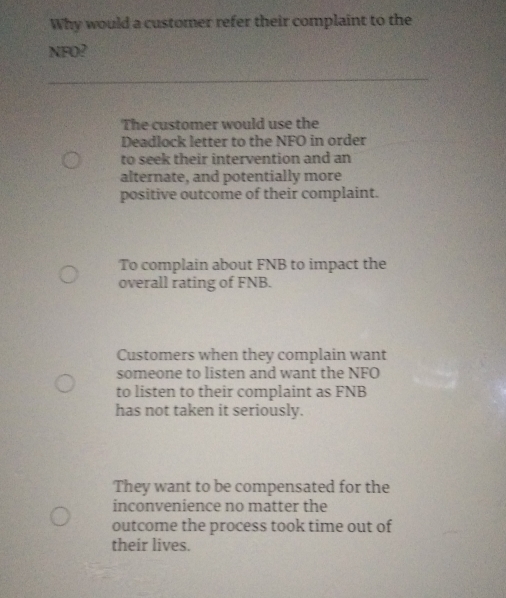 Why would a customer refer their complaint to the
NFO?
The customer would use the
Deadlock letter to the NFO in order
to seek their intervention and an
alternate, and potentially more
positive outcome of their complaint.
To complain about FNB to impact the
overall rating of FNB.
Customers when they complain want
someone to listen and want the NFO
to listen to their complaint as FNB
has not taken it seriously.
They want to be compensated for the
inconvenience no matter the
outcome the process took time out of
their lives.