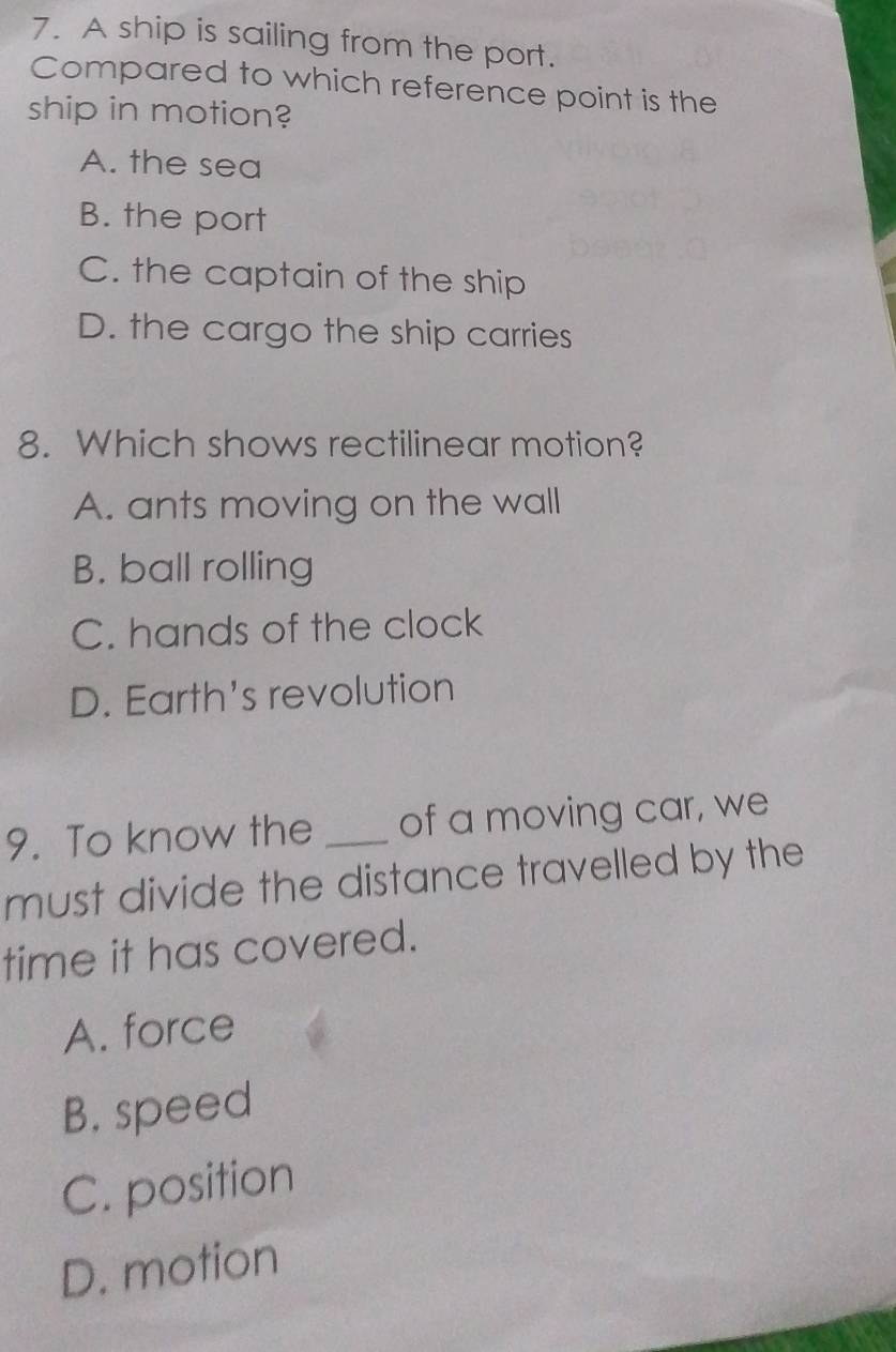 A ship is sailing from the port.
Compared to which reference point is the
ship in motion?
A. the sea
B. the port
C. the captain of the ship
D. the cargo the ship carries
8. Which shows rectilinear motion?
A. ants moving on the wall
B. ball rolling
C. hands of the clock
D. Earth's revolution
9. To know the _of a moving car, we
must divide the distance travelled by the
time it has covered.
A. force
B. speed
C. position
D. motion