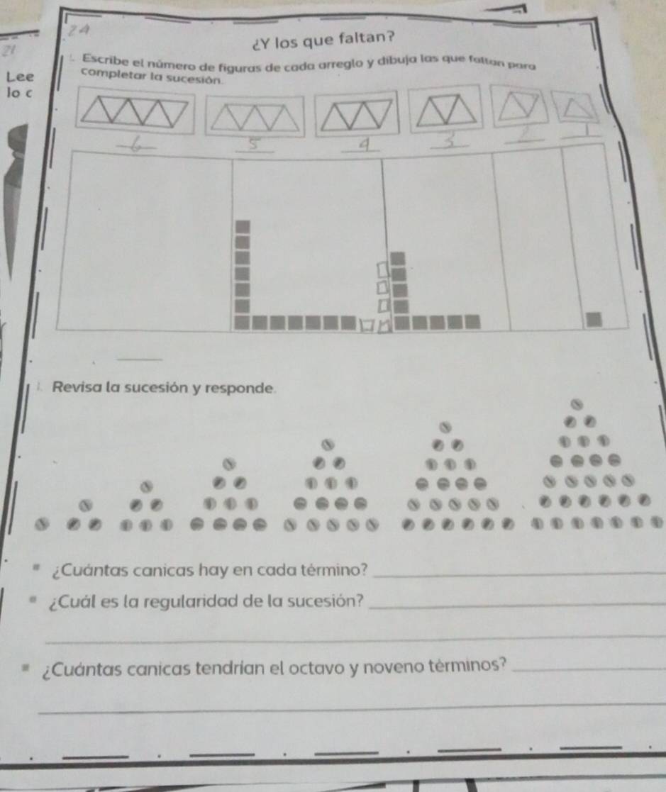 ¿Y los que faltan? 
21 Escribe el número de figuras de cada arreglo y díbuja las que faltan para 
Lee completar la sucesión. 
lo c 
_ 
_ 
_ 
_ 
_ 
_ 
Revisa la sucesión y responde. 
¿Cuántas canicas hay en cada término?_ 
¿Cuál es la regularidad de la sucesión?_ 
_ 
* ¿Cuántas canicas tendrían el octavo y noveno términos?_ 
_ 
_ 
_ 
_