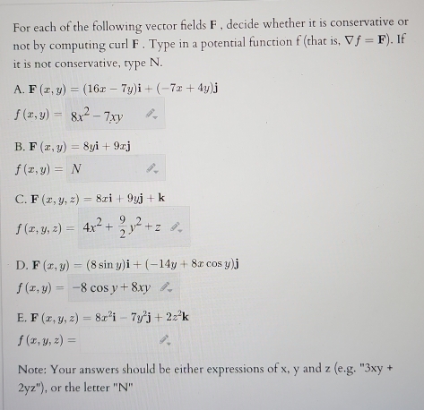 For each of the following vector fields F , decide whether it is conservative or 
not by computing curl F. Type in a potential function f (that is, Vf=F). If 
it is not conservative, type N. 
A. F(x,y)=(16x-7y)i+(-7x+4y)j
f(x,y)=8x^2-7xy
B. F(x,y)=8yi+9xj
f(x,y)=N
C. F(x,y,z)=8xi+9yj+k
f(x,y,z)=4x^2+ 9/2 y^2+z
D. F(x,y)=(8sin y)i+(-14y+8xcos y)j
f(x,y)=-8cos y+8xy
E. F(x,y,z)=8x^2i-7y^2j+2z^2k
f(x,y,z)=
Note: Your answers should be either expressions of x, y and z (e.g. "3xy +
2yz'prime ) , or the letter '' N ''