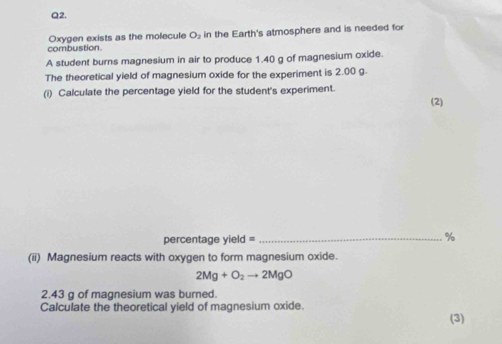 Oxygen exists as the molecule O_2 in the Earth's atmosphere and is needed for 
combustion. 
A student burns magnesium in air to produce 1.40 g of magnesium oxide. 
The theoretical yield of magnesium oxide for the experiment is 2.00 g. 
(i) Calculate the percentage yield for the student's experiment. 
(2) 
percentage yield =_ 
% 
(ii) Magnesium reacts with oxygen to form magnesium oxide.
2Mg+O_2to 2MgO
2.43 g of magnesium was burned. 
Calculate the theoretical yield of magnesium oxide. 
(3)