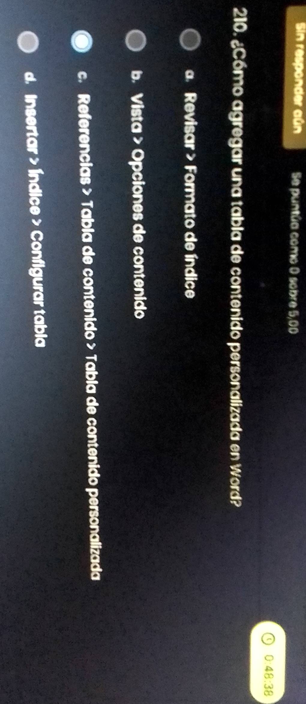 Sin responder aún Se puntúa como 0 sobre 5,00
0:48:38
210. ¿Cómo agregar una tabla de contenido personalizada en Word?
a Revisar > Formato de índice
b. Vista > Opciones de contenido
c. Referencias > Tabla de contenido > Tabla de contenido personalizada
d. Insertar > Índice > Configurar tabia