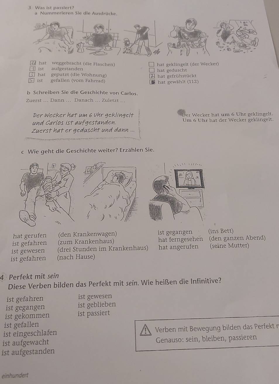 Was ist passiert?
a Nummerieren Sie die Ausdrücke.
hat weggebracht (die Flaschen) hat geklingelt (der Wecker)
□ ist aufgestanden
hat geduscht
hat geputzt (die Wohnung) 2 hat gefrühstückt
ist gefallen (vom Fahrrad) hat gewählt (112)
D
b Schreiben Sie die Geschichte von Carlos.
Zuerst ... Dann . Danach ... Zuletzt ...
Der Wecker hat um 6 Uhr geklingelt Der Wecker hat um 6 Uhr geklingelt.
und Carlos ist aufgestanden. Um 6 Uhr hat der Wecker geklingelt.
Zuerst hat er geduscht und dann ...
c Wie geht die Geschichte weiter? Erzählen Sie.
hat gerufen (den Krankenwagen) ist gegangen (ins Bett)
ist gefahren (zum Krankenhaus) hat ferngesehen (den ganzen Abend)
ist gewesen (drei Stunden im Krankenhaus) hat angerufen (seine Mutter)
ist gefahren (nach Hause)
4 Perfekt mit sein
Diese Verben bilden das Perfekt mit sein. Wie heißen die Infinitive?
ist gefahren ist gewesen
ist gegangen ist geblieben
ist gekommen ist passiert
ist gefallen
ist eingeschlafen Verben mit Bewegung bilden das Perfekt n
ist aufgewacht Genauso: sein, bleiben, passieren
ist aufgestanden
einhundert