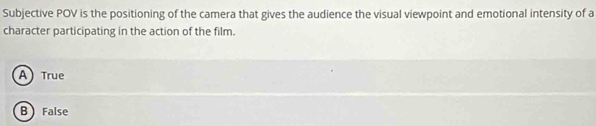 Subjective POV is the positioning of the camera that gives the audience the visual viewpoint and emotional intensity of a
character participating in the action of the film.
A True
B False