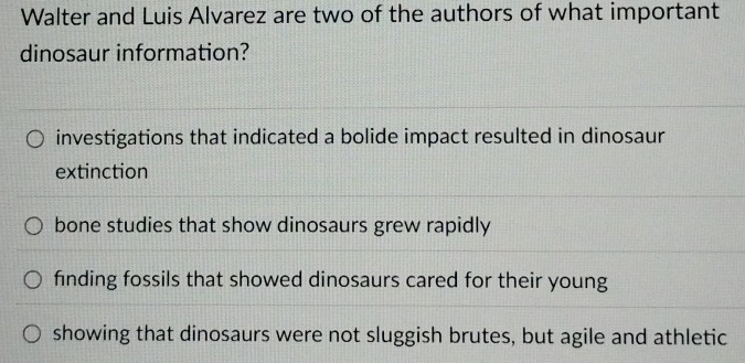 Walter and Luis Alvarez are two of the authors of what important
dinosaur information?
investigations that indicated a bolide impact resulted in dinosaur
extinction
bone studies that show dinosaurs grew rapidly
finding fossils that showed dinosaurs cared for their young
showing that dinosaurs were not sluggish brutes, but agile and athletic