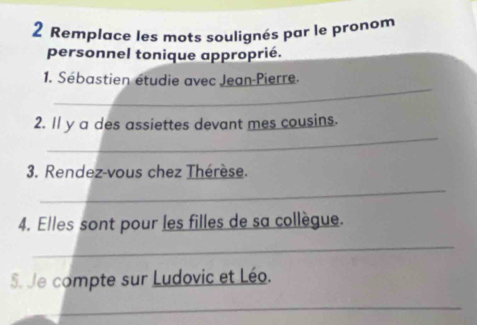 Remplace les mots soulignés par le pronom 
personnel tonique approprié. 
_ 
1. Sébastien étudie avec Jean-Pierre. 
_ 
2. Il y a des assiettes devant mes cousins. 
3. Rendez-vous chez Thérèse. 
_ 
4. Elles sont pour les filles de sa collègue. 
_ 
5. Je compte sur Ludovic et Léo. 
_