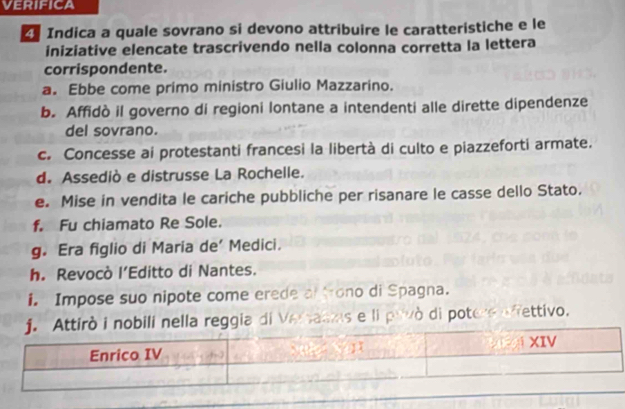 Indica a quale sovrano si devono attribuire le caratteristiche e le 
iniziative elencate trascrivendo nella colonna corretta la lettera 
corrispondente. 
a. Ebbe come primo ministro Giulio Mazzarino. 
b. Affidò il governo di regioni lontane a intendenti alle dirette dipendenze 
del sovrano. 
c. Concesse ai protestanti francesi la libertà di culto e piazzeforti armate. 
d. Assediò e distrusse La Rochelle. 
e. Mise in vendita le cariche pubbliche per risanare le casse dello Stato. 
f. Fu chiamato Re Sole. 
g. Era figlio di Maria de’ Medici. 
h. Revocò l’Editto di Nantes. 
i. Impose suo nipote come erede al trono di Spagna. 
nella reggia di Veraams e li pavò di potere afettivo.