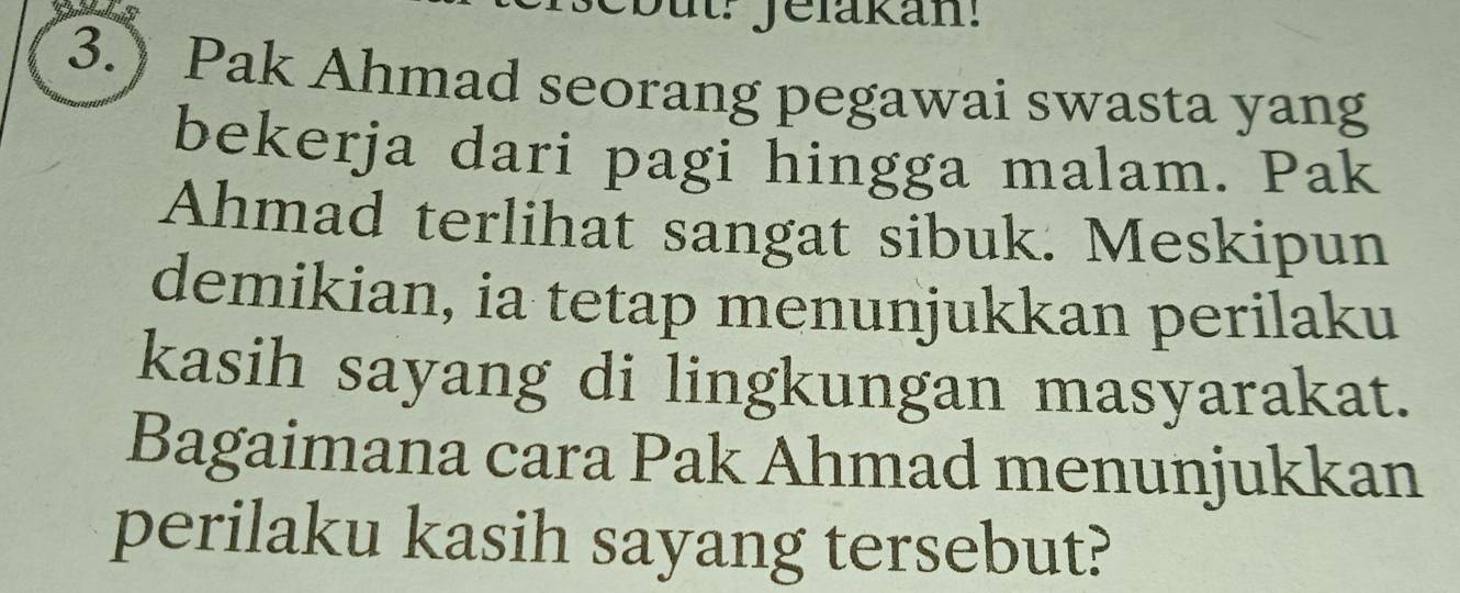 3.) Pak Ahmad seorang pegawai swasta yang 
bekerja dari pagi hingga malam. Pak 
Ahmad terlihat sangat sibuk. Meskipun 
demikian, ia tetap menunjukkan perilaku 
kasih sayang di lingkungan masyarakat. 
Bagaimana cara Pak Ahmad menunjukkan 
perilaku kasih sayang tersebut?