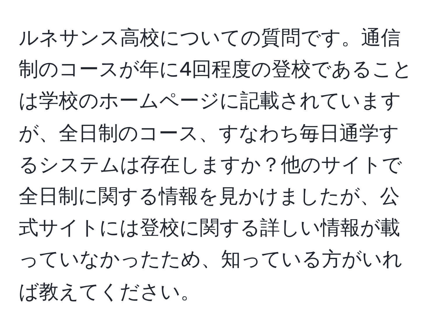 ルネサンス高校についての質問です。通信制のコースが年に4回程度の登校であることは学校のホームページに記載されていますが、全日制のコース、すなわち毎日通学するシステムは存在しますか？他のサイトで全日制に関する情報を見かけましたが、公式サイトには登校に関する詳しい情報が載っていなかったため、知っている方がいれば教えてください。