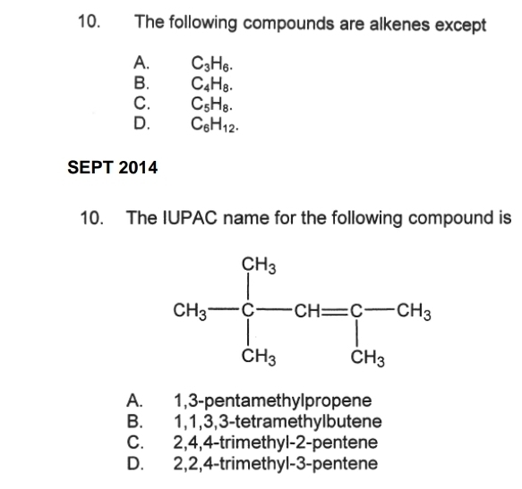 The following compounds are alkenes except
A. C_3H_6.
B. C_4H_8.
C. C_5H_8.
D. C_6H_12.
SEPT 2014
10. The IUPAC name for the following compound is
A. 1,3-pentamethylpropene
B. 1,1,3,3-tetramethylbutene
C. 2,4,4-trimethyl-2-pentene
D. 2,2,4-trimethyl-3-pentene