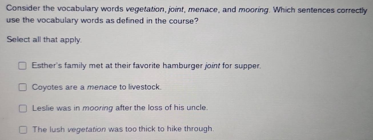 Consider the vocabulary words vegetation, joint, menace, and mooring. Which sentences correctly
use the vocabulary words as defined in the course?
Select all that apply.
Esther's family met at their favorite hamburger joint for supper.
Coyotes are a menace to livestock.
Leslie was in mooring after the loss of his uncle.
The lush vegetation was too thick to hike through.