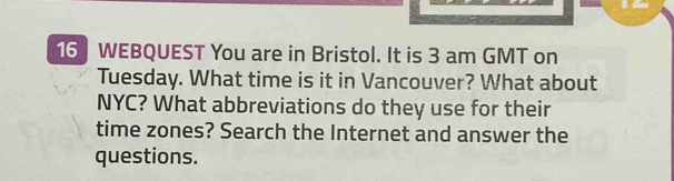 WEBQUEST You are in Bristol. It is 3 am GMT on 
Tuesday. What time is it in Vancouver? What about 
NYC? What abbreviations do they use for their 
time zones? Search the Internet and answer the 
questions.